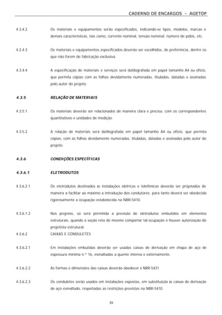 CADERNO DE ENCARGOS - AGETOP
33
4.3.4.2 Os materiais e equipamentos serão especificados, indicando-se tipos, modelos, marcas e
demais características, tais como, corrente nominal, tensão nominal, número de pólos, etc.
4.2.4.3 Os materiais e equipamentos especificados deverão ser escolhidos, de preferência, dentre os
que não forem de fabricação exclusiva.
4.3.4.4 A especificação de materiais e serviços será datilografada em papel tamanho A4 ou ofício,
que permita cópias com as folhas devidamente numeradas, tituladas, datadas e assinadas
pelo autor do projeto.
4.3.5 RELAÇÃO DE MATERIAIS
4.3.5.1 Os materiais deverão ser relacionados de maneira clara e precisa, com os correspondentes
quantitativos e unidades de medição.
4.3.5.2 A relação de materiais será datilografada em papel tamanho A4 ou ofício, que permita
cópias, com as folhas devidamente numeradas, tituladas, datadas e assinadas pelo autor do
projeto.
4.3.6 CONDIÇÕES ESPECÍFICAS
4.3.6.1 ELETRODUTOS
4.3.6.2.1 Os etetrodutos destinados às instalações elétricas e telefônicas deverão ser projetados de
maneira a facilitar ao máximo a introdução dos condutores; para tanto deverá ser obedecida
rigorosamente a ocupação estabelecida na NBR-5410.
4.3.6.1.2 Nos projetos, só será permitida a previsão de eletrodutos embutidos em elementos
estruturais, quando a seção reta do mesmo comportar tal ocupação e houver autorização do
projetista estrutural.
4.3.6.2 CAIXAS E CONDULETES
4.3.6.2.1 Em instalações embutidas deverão ser usadas caixas de derivação em chapa de aço de
espessura mínima n.º 16, esmaltadas a quente interna e externamente.
4.3.6.2.2 As formas e dimensões das caixas deverão obedecer à NBR-5431
4.3.6.2.3 Os conduletes serão usados em instalações expostas, em substituição às caixas de derivação
de aço esmaltado, respeitadas as restrições previstas na NBR-5410.
 