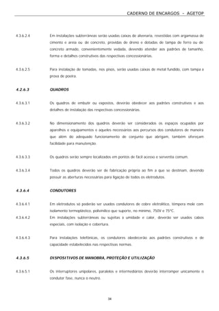 CADERNO DE ENCARGOS - AGETOP
34
4.3.6.2.4 Em instalações subterrâneas serão usadas caixas de alvenaria, revestidas com argamassa de
cimento e areia ou de concreto, providas de dreno e dotadas de tampa de ferro ou de
concreto armado, convenientemente vedada, devendo atender aos padrões de tamanho,
forma e detalhes construtivos das respectivas concessionárias.
4.3.6.2.5 Para instalação de tomadas, nos pisos, serão usadas caixas de metal fundido, com tampa à
prova de poeira.
4.2.6.3 QUADROS
4.3.6.3.1 Os quadros de embutir ou expostos, deverão obedecer aos padrões construtivos e aos
detalhes de instalação das respectivas concessionárias.
4.3.6.3.2 No dimensionamento dos quadros deverão ser considerados os espaços ocupados por
aparelhos e equipamentos e aqueles necessários aos percursos dos condutores de maneira
que além do adequado funcionamento de conjunto que abrigam, também ofereçam
facilidade para manutenção.
4.3.6.3.3 Os quadros serão sempre localizados em pontos de fácil acesso e serventia comum.
4.3.6.3.4 Todos os quadros deverão ser de fabricação própria ao fim a que se destinam, devendo
possuir as aberturas necessárias para ligação de todos os eletrodutos.
4.3.6.4 CONDUTORES
4.3.6.4.1 Em eletrodutos só poderão ser usados condutores de cobre eletrolítico, têmpera mole com
isolamento termoplástico, polivinílico que suporte, no mínimo, 750V e 75ºC.
4.3.6.4.2 Em instalações subterrâneas ou sujeitas à umidade e calor, deverão ser usados cabos
especiais, com isolação e cobertura.
4.3.6.4.3 Para instalações telefônicas, os condutores obedecerão aos padrões construtivos e de
capacidade estabelecidos nas respectivas normas.
4.3.6.5 DISPOSITIVOS DE MANOBRA, PROTEÇÃO E UTILIZAÇÃO
4.3.6.5.1 Os interruptores unipolares, paralelos e intermediários deverão interromper unicamente o
condutor fase, nunca o neutro.
 