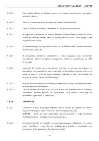 CADERNO DE ENCARGOS - AGETOP
35
4.3.6.5.2 Para circuitos bifásicos ou trifásicos, deverão ser usados respectivamente, interruptores
bifásicos e trifásicos.
4.3.6.5.3 Todos os circuitos deverão ser protegidos por disjuntor termomagnético.
4.3.6.5.4 Todos os quadros de distribuição deverão ter um disjuntor geral de proteção.
4.3.6.5.5 Os disjuntores e dispositivos de proteção deverão ser dimensionados de maneira a não só
atender as condições normais, tanto de tensão como de corrente, como desligar a pior
situação de curto-circuito.
4.3.6.5.6 No dimensionamento dos disjuntores deverão ser considerados todos os demais elementos
relacionados na NBR-5283.
4.3.6.5.7 Os comutadores, contatores, controladores e outros dispositivos serão considerados
assemelhados a chaves, interruptores ou disjuntores, conforme a sua construção ou modo
de operação.
4.3.6.5.8 A proteção de circuitos contra sobrecorrente será feita, em princípio, por disjuntores e
disparadores termomagnéticos a eles incorporados; será admitido no caso de proteção de
ramais de motores, o uso de fusíveis invioláveis, devendo ser usado relê bimetálico na
proteção de motores, fusíveis tipo NH ou diazed.
4.3.6.5.9 Na proteção contra subtensão ou sobretensão serão usados relês ou disjuntores adequados,
de acordo com as normas vigentes.
4.3.6.5.10 Todas as tomadas, tanto para o seu uso geral, quanto para aparelhos especiais (chuveiros,
aquecedores, torneiras elétricas, ar condicionados, etc.) deverão conter pólo de
aterramento, sejam mono, bi ou trifásicas.
4.3.6.6 ILUMINAÇÃO
4.3.6.6.1 A iluminação artificial de qualquer ambiente, além de atender aos requisitos de conforto
visual, deverá atingir os valores mínimos de iluminamento previstos pela:
NBR-5413 — Dentro da maior uniformidade possível, buscando-se ainda minimização
otimizada dos custos e instalação, manutenção e operação.
4.3.6.6.2 As luminárias deverão ser escolhidas entre aquelas para as quais os fabricantes forneçam as
curvas fotométricas e que oferecem facilidade para limpeza e manutenção, sem
comprometer a boa qualidade do fluxo luminoso emitido.
 