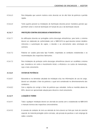CADERNO DE ENCARGOS - AGETOP
36
4.3.6.6.3 Para lâmpadas que usarem reatores estes deverão ser de alto fator de potência e partida
rápida.
4.3.6.6.4 Tanto quanto possível as instalações de iluminação deverão prever manobras parciais que
permitam variar o nível de iluminação em função do uso e da iluminação natural.
4.3.6.7 PROTEÇÃO CONTRA DESCARGAS ATMOSFÉRICAS
4.3.6.7.1 As edificações deverão ser protegidas contra descargas atmosféricas; para tanto, o sistema
deverá ser elaborado de conformidade com a NBR-5410 no qual deverão constar detalhes
referentes à sustentação do captor, à descida e ao aterramento salvo orientação em
contrário.
4.3.6.7.2 Poderão ser usados pára-raios tipo Franklin, respeitadas as condições estabelecidas e as
recomendações dos respectivos fabricantes.
4.3.6.7.3 Para instalações de proteção contra descargas atmosféricas deverá ser escolhido o sistema
que, levando-se em conta o investimento inicial, a eficiência e os custos de manutenção,
seja o mais conveniente.
4.3.6.8 FATOR DE POTÊNCIA
4.3.6.8.1 Baseando-se na demanda calculada da instalação e/ou nas informações de uso de carga,
deverá ser calculado o fator de potência, o qual será considerado no dimensionamento dos
condutores.
4.3.6.8.2 Com o objetivo de corrigir o fator de potência que calculado, tenha-se mantido abaixo de
85%, deverá ser apresentada solução para elevá-lo a nível conveniente.
4.3.6.9 LIGAÇÃO À TERRA
4.3.6.9.1 Toda e qualquer instalação deverá ser aterrada de acordo com o estabelecido na NBR-5410
e manuais técnicos das respectivas concessionárias.
4.3.6.9.2 A conexão do condutor de terra ao eletrodo de terra deverá ser feita por meio de conector
especial, de material protegido contra corrosão, sob pressão de parafuso e sem emprego de
solda e estanho.
 