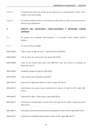 CADERNO DE ENCARGOS - AGETOP
37
4.3.6.9.3 A resistência de contato do eletrodo de terra deverá ser, no máximo igual a 5 ohms, com o
condutor terra desconectado.
4.3.6.9.4 Em nenhuma hipótese poderá o aterramento de pára-raios ser usado como aterramento de
sistema ou do equipamento.
5 PROJETO DAS INSTALAÇÕES HIDRO-SANITÁRIAS E PREVENÇÃO CONTRA
INCÊNDIO
5.1.1 Os projetos das instalações hidro-sanitárias e de prevenção contra incêndio deverão
obedecer:
5.1.1.1 Às normas técnicas da ABNT:
NBR-5020/82 Tubo de cobre de ligas de cobre - requisitos gerais (EB-584/82).
NBR-5030/82 Tubo de cobre sem costura para usos gerais (EB-219/82).
NBR-5580/80 Tubos de aço carbono aptos para rosca NBR-6414, para usos comuns na condução de
fluídos (EB-182/77).
NBR-5626/82 Instalações prediais de água fria (NB-92/80).
NBR-5445/83 Tubo cerâmico para canalizações (EB-5/82).
NBR-5647/77 Tubos de PVC rígido para adutores e redes de água (EB-183/77).
NBR-5683/77 Determinação da pressão interna instantânea de ruptura em tubos de PVC rígido (MB-
519/77).
NBR-5684/77 Tubos de PVC rígido - Efeitos sobre a água (MB-535/72).
NBR-5685/77 Verificação da estanqueidade e pressão interna de tubos de PVC rígido e respectivas juntas
(MB-518/77).
NBR-5686/77 Verificação da Resistência pressão interna prolongada de tubos de PVC rígido (MB-533/77).
NBR-5687/77 Verificação de estabilidade dimensional em tubos de PVC rígido (MB-534/77).
 