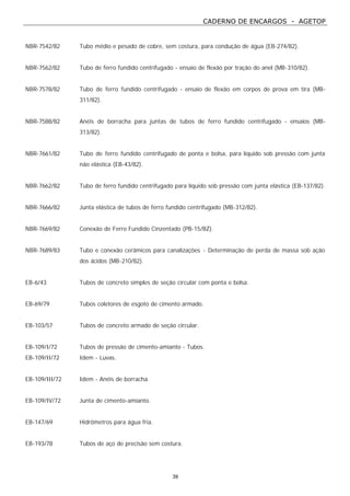 CADERNO DE ENCARGOS - AGETOP
39
NBR-7542/82 Tubo médio e pesado de cobre, sem costura, para condução de água (EB-274/82).
NBR-7562/82 Tubo de ferro fundido centrifugado - ensaio de flexão por tração do anel (MB-310/82).
NBR-7578/82 Tubo de ferro fundido centrifugado - ensaio de flexão em corpos de prova em tira (MB-
311/82).
NBR-7588/82 Anéis de borracha para juntas de tubos de ferro fundido centrifugado - ensaios (MB-
313/82).
NBR-7661/82 Tubo de ferro fundido centrifugado de ponta e bolsa, para líquido sob pressão com junta
não elástica (EB-43/82).
NBR-7662/82 Tubo de ferro fundido centrifugado para líquido sob pressão com junta elástica (EB-137/82).
NBR-7666/82 Junta elástica de tubos de ferro fundido centrifugado (MB-312/82).
NBR-7669/82 Conexão de Ferro Fundido Cinzentado (PB-15/BZ).
NBR-7689/83 Tubo e conexão cerâmicos para canalizações - Determinação de perda de massa sob ação
dos ácidos (MB-210/82).
EB-6/43 Tubos de concreto simples de seção circular com ponta e bolsa.
EB-69/79 Tubos coletores de esgoto de cimento armado.
EB-103/57 Tubos de concreto armado de seção circular.
EB-109/I/72 Tubos de pressão de cimento-amianto - Tubos.
EB-109/II/72 Idem - Luvas.
EB-109/III/72 Idem - Anéis de borracha.
EB-109/IV/72 Junta de cimento-amianto.
EB-147/69 Hidrômetros para água fria.
EB-193/78 Tubos de aço de precisão sem costura.
 