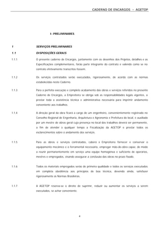 CADERNO DE ENCARGOS - AGETOP
4
I- PRELIMINARES
1 SERVIÇOS PRELIMINARES
1.1 DISPOSIÇÕES GERAIS
1.1.1 O presente caderno de Encargos, juntamente com os desenhos dos Projetos, detalhes e as
Especificações complementares, farão parte integrante do contrato e valendo como se no
contrato efetivamente transcritos fossem.
1.1.2 Os serviços contratados serão executados, rigorosamente, de acordo com as normas
estabelecidas neste Caderno.
1.1.3 Para a perfeita execução e completo acabamento das obras e serviços referidos no presente
Caderno de Encargos, a Empreiteira se obriga sob as responsabilidades legais vigentes, a
prestar toda a assistência técnica e administrativa necessária para imprimir andamento
conveniente aos trabalhos.
1.1.4 A direção geral da obra ficará a cargo de um engenheiro, convenientemente registrado no
Conselho Regional de Engenharia, Arquitetura e Agronomia e Prefeitura do local, e auxiliado
por um mestre de obras geral cuja presença no local dos trabalhos deverá ser permanente,
a fim de atender à qualquer tempo a Fiscalização da AGETOP e prestar todos os
esclarecimentos sobre o andamento dos serviços.
1.1.5 Para as obras e serviços contratados, caberá à Empreiteira fornecer e conservar o
equipamento mecânico e o ferramental necessário, empregar mão-de-obra capaz, de modo
a reunir permanentemente em serviço uma equipe homogênea e suficiente de operários,
mestres e empregados, visando assegurar a conclusão das obras no prazo fixado.
1.1.6 Todos os materiais empregados serão de primeira qualidade e todos os serviços executados
em completa obediência aos princípios de boa técnica, devendo ainda, satisfazer
rigorosamente às Normas Brasileiras.
1.1.7 A AGETOP reserva-se o direito de suprimir, reduzir ou aumentar os serviços a serem
executados, se achar conveniente.
 
