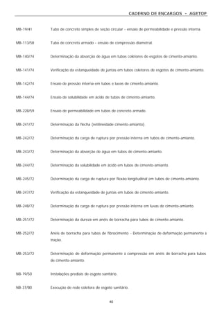 CADERNO DE ENCARGOS - AGETOP
40
MB-19/41 Tubo de concreto simples de seção circular - ensaio de permeabilidade e pressão interna.
MB-113/58 Tubo de concreto armado - ensaio de compressão diametral.
MB-140/74 Determinação da absorção de água em tubos coletores de esgotos de cimento-amianto.
MB-141/74 Verificação da estanqueidade de juntas em tubos coletores de esgotos de cimento-amianto.
MB-142/74 Ensaio de pressão interna em tubos e luvas de cimento-amianto.
MB-144/74 Ensaio de solubilidade em ácido de tubos de cimento-amianto.
MB-228/59 Ensaio de permeabilidade em tubos de concreto armado.
MB-241/72 Determinação da flecha (retilineidade cimento-amianto).
MB-242/72 Determinação da carga de ruptura por pressão interna em tubos de cimento-amianto.
MB-243/72 Determinação da absorção de água em tubos de cimento-amianto.
MB-244/72 Determinação da solubilidade em ácido em tubos de cimento-amianto.
MB-245/72 Determinação da carga de ruptura por flexão longitudinal em tubos de cimento-amianto.
MB-247/72 Verificação da estanqueidade de juntas em tubos de cimento-amianto.
MB-248/72 Determinação da carga de ruptura por pressão interna em luvas de cimento-amianto.
MB-251/72 Determinação da dureza em anéis de borracha para tubos de cimento-amianto.
MB-252/72 Anéis de borracha para tubos de fibrocimento - Determinação de deformação permanente à
tração.
MB-253/72 Determinação de deformação permanente à compressão em anéis de borracha para tubos
de cimento-amianto.
NB-19/50 Instalações prediais de esgoto sanitário.
NB-37/80 Execução de rede coletora de esgoto sanitário.
 