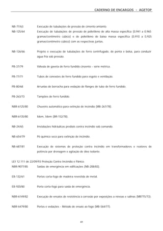 CADERNO DE ENCARGOS - AGETOP
41
NB-77/63 Execução de tubulações de pressão de cimento-amianto.
NB-125/64 Execução de tubulações de pressão de polietileno de alta massa específica (0,941 a 0,965
gramas/centímetro cúbico) e de polietileno de baixa massa específica (0,910 a 0,925
gramas/centímetro cúbico) com as respectivas juntas.
NB-126/66 Projeto e execução de tubulações de ferro centrifugado, de ponta e bolsa, para conduzir
água fria sob pressão.
PB-37/79 Válvula de gaveta de ferro fundido cinzento - série métrica.
PB-77/71 Tubos de conexões de ferro fundido para esgoto e ventilação.
PB-80/68 Arruelas de borracha para vedação de flanges de tubo de ferro fundido.
PB-263/73 Tampões de ferro fundido.
NBR-6125/80 Chuveiro automático para extinção de incêndio (MB-267/78).
NBR-6135/80 Idem, Idem (BR-152/78).
NB-24/65 Instalações hidráulicas prediais contra incêndio sob comando.
NB-654/79 Pó químico seco para extinção de incêndio.
NB-687/81 Execução de sistemas de proteção contra incêndio em transformadores e reatores de
potência por drenagem e agitação de óleo isolante.
LEI 12.111 de 22/09/93 Proteção Contra Incêndio e Pânico.
NBR-9077/85 Saídas de emergência em edificações (NB-208/83).
EB-132/61 Portas corta-fogo de madeira revestida de metal.
EB-920/80 Porta corta-fogo para saída de emergência.
NBR-6149/82 Execução de ensaios de resistência à corrosão por exposições a névoas e salinas (MB775/73).
NBR-6479/80 Portas e vedações - Método de ensaio ao fogo (MB-564/77).
 