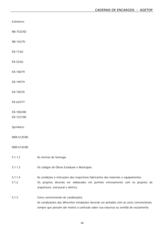 CADERNO DE ENCARGOS - AGETOP
42
Extintores:
NB-7532/82
NB-142/70
EB-17/62
EB-52/62
EB-148/79
EB-149/74
EB-150/76
EB-624/77
EB-1002/80
EB-1231/80
Sprinklers
NBR-6125/80
NBR-6135/80
5.1.1.2 As normas da Saneago
5.1.1.3 Os códigos de Obras Estaduais e Municipais
5.1.1.4 As condições e instruções dos respectivos fabricantes dos materiais e equipamentos.
5.1.2 Os projetos deverão ser elaborados em perfeito entrosamento com os projetos de
arquitetura, estrutural e elétrico.
5.1.3 Cores convencionais de canalizações.
As canalizações das diferentes instalações deverão ser pintadas com as cores convencionais,
sempre que possam dar motivo a confusão sobre sua natureza ou sentido de escoamento.
 