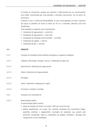 CADERNO DE ENCARGOS - AGETOP
43
O sentido de escoamento, quando não suficiente a diferenciação por cor convencionada,
será melhor caracterizado por setas pintadas a intervalos convenientes, em cor preta, de
preferência.
Conforme o caso, a critério da FISCALIZAÇÃO, as cores serão aplicadas em toda a superfície
das peças ou pintadas em anéis ou faixas de 40 cm, a intervalos suficientes para fácil
identificação.
Serão adotadas as seguintes cores convencionais:
• Canalização de água potável — verde forte
• Canalização de água pluvial — verde claro
• Canalização de instalação contra incêndio — vermelho
• Canalização de esgotos — marrom
• Canalização de gás — amarelo
5.2 PROJETO
5.1.2 O projeto de instalações hidro-sanitários abrangerá as seguintes instalações:
5.2.1.1 Captação, alimentação, elevação, reserva, e distribuição de água fria.
5.2.1.2 Aquecimento e distribuição de água quente.
5.2.1.3 Coleta e afastamento de águas pluviais.
5.2.1.4 Drenagem.
5.2.1.5 Coleta, tratamento e disposição de esgoto.
5.2.1.6 Prevenção e combate a incêndio.
5.2.2 O projeto será constituído de :
5.2.2.1 Representação gráfica.
A representação gráfica conterá:
• planta de situação do imóvel, em escala 1:200 com curvas de nível.
• plantas arquitetônicas, em escala 1:50, contendo: localização dos reservatórios d’água,
aparelhos sanitários e equipamentos; prumadas de tubulações que passam pelo
pavimento considerado; todas as canalizações de qualquer instalação e destaque dos
componentes a serem detalhados.
 