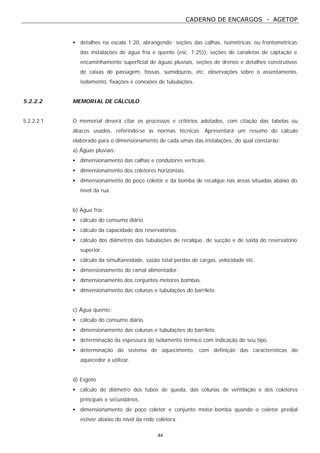 CADERNO DE ENCARGOS - AGETOP
44
• detalhes na escala 1:20, abrangendo: seções das calhas, isométricas ou frontométricas
das instalações de água fria e quente (esc. 1:25)), seções de canaletas de captação e
encaminhamento superficial de águas pluviais, seções de drenos e detalhes construtivos
de caixas de passagem, fossas, sumidouros, etc. observações sobre o assentamento,
isolamento, fixações e conexões de tubulações.
5.2.2.2 MEMORIAL DE CÁLCULO
5.2.2.2.1 O memorial deverá citar os processos e critérios adotados, com citação das tabelas ou
ábacos usados, referindo-se às normas técnicas. Apresentará um resumo do cálculo
elaborado para o dimensionamento de cada umas das instalações, do qual constarão:
a) Águas pluviais:
• dimensionamento das calhas e condutores verticais.
• dimensionamento dos coletores horizontais.
• dimensionamento do poço coletor e da bomba de recalque nas áreas situadas abaixo do
nível da rua.
b) Água fria:
• cálculo do consumo diário.
• cálculo da capacidade dos reservatórios.
• cálculo dos diâmetros das tubulações de recalque, de sucção e de saída do reservatório
superior.
• cálculo da simultaneidade, vazão total perdas de cargas, velocidade etc.
• dimensionamento do ramal alimentador.
• dimensionamento dos conjuntos motores bombas.
• dimensionamento das colunas e tubulações do barrilete.
c) Água quente:
• cálculo do consumo diário.
• dimensionamento das colunas e tubulações do barrilete.
• determinação da espessura do isolamento térmico com indicação do seu tipo.
• determinação do sistema de aquecimento, com definição das características do
aquecedor a utilizar.
d) Esgoto
• cálculo do diâmetro dos tubos de queda, das colunas de ventilação e dos coletores
principais e secundários.
• dimensionamento do poço coletor e conjunto motor-bomba quando o coletor predial
estiver abaixo do nível da rede coletora.
 