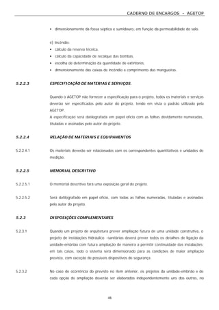 CADERNO DE ENCARGOS - AGETOP
45
• dimensionamento da fossa séptica e sumidouro, em função da permeabilidade do solo.
e) Incêndio:
• cálculo da reserva técnica.
• cálculo da capacidade de recalque das bombas.
• escolha de determinação da quantidade de extintores.
• dimensionamento das caixas de incêndio e comprimento das mangueiras.
5.2.2.3 ESPECIFICAÇÃO DE MATERIAS E SERVIÇOS.
Quando o AGETOP não fornecer a especificação para o projeto, todos os materiais e serviços
deverão ser especificados pelo autor do projeto, tendo em vista o padrão utilizado pela
AGETOP.
A especificação será datilografada em papel ofício com as folhas devidamente numeradas,
tituladas e assinadas pelo autor do projeto.
5.2.2.4 RELAÇÃO DE MATERIAIS E EQUIPAMENTOS
5.2.2.4.1 Os materiais deverão ser relacionados com os correspondentes quantitativos e unidades de
medição.
5.2.2.5 MEMORIAL DESCRITIVO
5.2.2.5.1 O memorial descritivo fará uma exposição geral do projeto.
5.2.2.5.2 Será datilografado em papel ofício, com todas as folhas numeradas, tituladas e assinadas
pelo autor do projeto.
5.2.3 DISPOSIÇÕES COMPLEMENTARES
5.2.3.1 Quando um projeto de arquitetura prever ampliação futura de uma unidade construtiva, o
projeto de instalações hidráulico -sanitárias deverá prever todos os detalhes de ligação da
unidade-embrião com futura ampliação de maneira a permitir continuidade das instalações;
em tais casos, todo o sistema será dimensionado para as condições de maior ampliação
prevista, com exceção de possíveis dispositivos de segurança.
5.2.3.2 No caso de ocorrência do previsto no item anterior, os projetos da unidade-embrião e de
cada opção de ampliação deverão ser elaborados independentemente uns dos outros, no
 