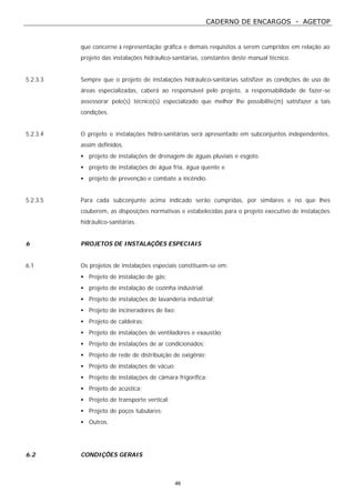 CADERNO DE ENCARGOS - AGETOP
46
que concerne à representação gráfica e demais requisitos a serem cumpridos em relação ao
projeto das instalações hidráulico-sanitárias, constantes deste manual técnico.
5.2.3.3 Sempre que o projeto de instalações hidráulico-sanitárias satisfizer as condições de uso de
áreas especializadas, caberá ao responsável pelo projeto, a responsabilidade de fazer-se
assessorar pelo(s) técnico(s) especializado que melhor lhe possibilite(m) satisfazer a tais
condições.
5.2.3.4 O projeto e instalações hidro-sanitárias será apresentado em subconjuntos independentes,
assim definidos.
• projeto de instalações de drenagem de águas pluviais e esgoto.
• projeto de instalações de água fria, água quente e
• projeto de prevenção e combate a incêndio.
5.2.3.5 Para cada subconjunto acima indicado serão cumpridas, por similares e no que lhes
couberem, as disposições normativas e estabelecidas para o projeto executivo de instalações
hidráulico-sanitárias.
6 PROJETOS DE INSTALAÇÕES ESPECIAIS
6.1 Os projetos de instalações especiais constituem-se em:
• Projeto de instalação de gás;
• projeto de instalação de cozinha industrial;
• Projeto de instalações de lavanderia industrial;
• Projeto de incineradores de lixo;
• Projeto de caldeiras;
• Projeto de instalações de ventiladores e exaustão;
• Projeto de instalações de ar condicionados;
• Projeto de rede de distribuição de oxigênio;
• Projeto de instalações de vácuo;
• Projeto de instalações de câmara frigorífica;
• Projeto de acústica;
• Projeto de transporte vertical;
• Projeto de poços tubulares;
• Outros.
6.2 CONDIÇÕES GERAIS
 