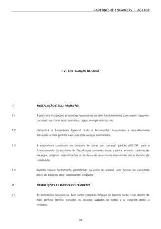 CADERNO DE ENCARGOS - AGETOP
48
IV - INSTALAÇAO DE OBRA
1 INSTALAÇÃO E EQUIPAMENTO:
1.1 A obra terá instalações provisórias necessárias ao bom funcionamento, com sejam: tapumes,
barracão, escritório local, sanitários, água, energia elétrica, etc.
1.2 Competirá a Empreiteira fornecer todo o ferramental, maquinaria e aparelhamento
adequado a mais perfeita execução dos serviços contratados.
1.3 A empreiteira construirá no canteiro de obras um barracão padrão AGETOP, para o
funcionamento do escritório da Fiscalização contendo mesa, cadeira, armário, caderno de
encargos, projetos, especificações e os livros de ocorrências necessários até o término da
construção.
1.4 Quando houver fechamento (alambrado ou cerca de arame), este deverá ser executado
antes do início da obra, substituindo o tapume.
2. DEMOLIÇÕES E LIMPEZA DO TERRENO:
2.1 As demolições necessárias, bem como completa limpeza do terreno serão feitas dentro da
mais perfeita técnica, tomados os devidos cuidados de forma a se evitarem danos a
terceiros.
 