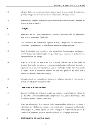 CADERNO DE ENCARGOS - AGETOP
49
2.2 A limpeza do terreno compreenderá os serviços de capina, limpeza, roçado, desmatamento,
queima e remoção, de forma a deixar a área livre de raízes e tocos de árvores.
2.3 Será procedida periódica remoção de todo o entulho e detritos que venham a acumular no
terreno, no decorrer da obra.
3 LOCAÇÃO
3.1 A locação ficará sob a responsabilidade da Empreiteira, sendo que o RN e o alinhamento
geral serão fornecidos pela Fiscalização.
3.2 Após a marcação dos alinhamentos e pontos de nível, a Empreiteira fará comunicação à
Fiscalização, a qual procederá as verificações e aferições que julgar oportunas.
3.3 Depois de atendidas, pela Empreiteira, todas as exigências formuladas pela fiscalização, a
AGETOP dará por aprovado a locação, sem que tal aprovação prejudique de qualquer modo,
o disposto no item 3.4, a seguir.
3.4 A ocorrência de erro na locação da obra projetada implicará para a Empreiteira na
obrigação de proceder por sua conta e nos prazos estipulados às modificações, demolições e
reposições que se tornarem necessárias, a juízo da Fiscalização, ficando, além disso, sujeita
às sanções, multas e penalidades aplicáveis em cada caso particular, de acordo com o
contrato e o presente Caderno de Encargos.
3.5 A locação deverá ser executada com instrumento; utilizando gabarito de ripão corrido e
nivelado em todo perímetro da construção.
4 CARACTERIZAÇÃO DO SUBSOLO
4.1 Quaisquer resultados de sondagens, estudos ou ensaios de caracterização do subsolo, de
que disponha a Empresa serão fornecidos à Empreiteira a título, apenas, de orientação sobre
as condições do local a receber a edificação.
4.2 De vez que a Empreiteira deverá assumir inteira responsabilidade pelo projeto, resistência e
estabilidade dos trabalhos que executar, a ela compete obter, a sua custa, as informações
solicitadas pela AGETOP do subsolo, tais como: sondagens de reconhecimento, ensaios de
caracterização do terreno, poços de águas subterrâneas etc., que julgar necessárias.
5 REBAIXAMENTO DO LENÇOL D´ÁGUA
 
