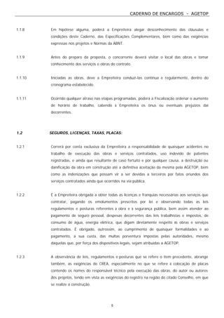CADERNO DE ENCARGOS - AGETOP
5
1.1.8 Em hipótese alguma, poderá a Empreiteira alegar desconhecimento das cláusulas e
condições deste Caderno, das Especificações Complementares, bem como das exigências
expressas nos projetos e Normas da ABNT.
1.1.9 Antes do preparo da proposta, o concorrente deverá visitar o local das obras e tomar
conhecimento dos serviços e obras do contrato.
1.1.10 Iniciadas as obras, deve a Empreiteira conduzi-las contínua e regularmente, dentro do
cronograma estabelecido.
1.1.11 Ocorrido qualquer atraso nas etapas programadas, poderá a Fiscalização ordenar o aumento
de horário de trabalho, cabendo à Empreiteira os ônus ou eventuais prejuízos daí
decorrentes.
1.2 SEGUROS, LICENÇAS, TAXAS, PLACAS:
1.2.1 Correrá por conta exclusiva da Empreiteira a responsabilidade de quaisquer acidentes no
trabalho de execução das obras e serviços contratados, uso indevido de patentes
registradas, e ainda que resultante de caso fortuito e por qualquer causa, a destruição ou
danificação da obra em construção até a definitiva aceitação da mesma pela AGETOP, bem
como as indenizações que possam vir a ser devidas a terceiros por fatos oriundos dos
serviços contratados ainda que ocorridos na via pública.
1.2.2 É a Empreiteira obrigada a obter todas as licenças e franquias necessárias aos serviços que
contratar, pagando os emolumentos prescritos por lei e observando todas as leis
regulamentos e posturas referentes à obra e à segurança pública, bem assim atender ao
pagamento de seguro pessoal, despesas decorrentes das leis trabalhistas e impostos, de
consumo de água, energia elétrica, que digam diretamente respeito às obras e serviços
contratados. É obrigado, outrossim, ao cumprimento de quaisquer formalidades e ao
pagamento, a sua custa, das multas porventura impostas pelas autoridades, mesmo
daquelas que, por força dos dispositivos legais, sejam atribuídas a AGETOP.
1.2.3 A observância de leis, regulamentos e posturas que se refere o item precedente, abrange
também, as exigências do CREA, especialmente no que se refere à colocação de placas
contendo os nomes do responsável técnico pela execução das obras, do autor ou autores
dos projetos, tendo em vista as exigências do registro na região do citado Conselho, em que
se realize a construção.
 