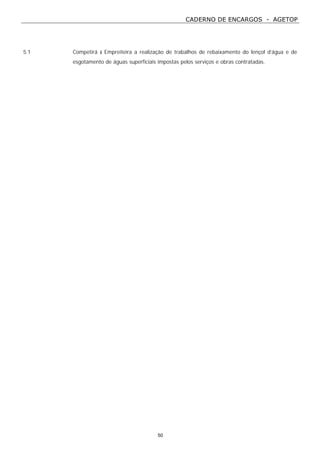 CADERNO DE ENCARGOS - AGETOP
50
5.1 Competirá à Empreiteira a realização de trabalhos de rebaixamento do lençol d’água e de
esgotamento de águas superficiais impostas pelos serviços e obras contratadas.
 