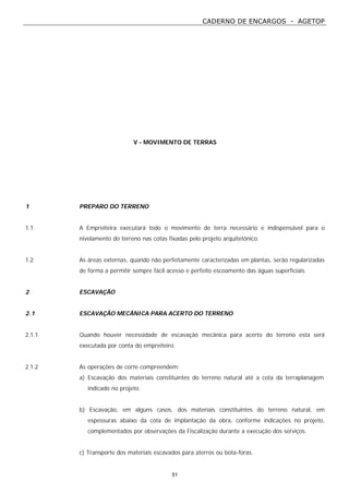 CADERNO DE ENCARGOS - AGETOP
51
V - MOVIMENTO DE TERRAS
1 PREPARO DO TERRENO
1.1 A Empreiteira executará todo o movimento de terra necessário e indispensável para o
nivelamento do terreno nas cotas fixadas pelo projeto arquitetônico.
1.2 As áreas externas, quando não perfeitamente caracterizadas em plantas, serão regularizadas
de forma a permitir sempre fácil acesso e perfeito escoamento das águas superficiais.
2 ESCAVAÇÃO
2.1 ESCAVAÇÃO MECÂNICA PARA ACERTO DO TERRENO
2.1.1 Quando houver necessidade de escavação mecânica para acerto do terreno esta será
executada por conta do empreiteiro.
2.1.2 As operações de corte compreendem:
a) Escavação dos materiais constituintes do terreno natural até a cota da terraplanagem
indicado no projeto.
b) Escavação, em alguns casos, dos materiais constituintes do terreno natural, em
espessuras abaixo da cota de implantação da obra, conforme indicações no projeto,
complementados por observações da Fiscalização durante a execução dos serviços.
c) Transporte dos materiais escavados para aterros ou bota-foras.
 