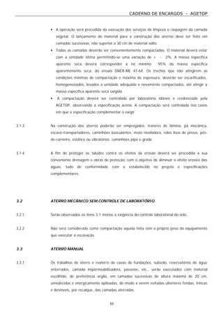 CADERNO DE ENCARGOS - AGETOP
53
• A operação será precedida da execução dos serviços de limpeza e raspagem da camada
vegetal. O lançamento do material para a construção dos aterros deve ser feito em
camadas sucessivas, não superior a 30 cm de material solto.
• Todas as camadas deverão ser convenientemente compactadas. O material deverá estar
com a umidade ótima permitindo-se uma variação de + - 2%. A massa especifica
aparente seca deverá corresponder a no mínimo 95% da massa específica
aparentemente seca, do ensaio DNER-ME 47-64. Os trechos que não atingirem as
condições mínimas de compactação e máxima de espessura, deverão ser escarificados,
homogeneizados, levados a umidade adequada e novamente compactados, até atingir a
massa específica aparente seca exigida.
• A compactação deverá ser controlada por laboratório idôneo e credenciado pela
AGETOP, observando a especificação acima. A compactação será controlada nos casos
em que a especificação complementar o exigir.
3.1.3 Na construção dos aterros poderão ser empregados, tratores de lâmina, pá mecânica,
escavo-transportadores, caminhões basculantes, moto niveladora, rolos lisos de pneus, pés-
de-carneiro, estático ou vibratórios, caminhões pipa e grade.
3.1.4 A fim de proteger os taludes contra os efeitos da erosão deverá ser procedida a sua
conveniente drenagem e obras de proteção, com o objetivo de diminuir o efeito erosivo das
águas, tudo de conformidade com o estabelecido no projeto e especificações
complementares.
3.2 ATERRO MECÂNICO SEM CONTROLE DE LABORATÓRIO
3.2.1 Serão observados os itens 3.1 menos a exigência do controle laboratorial do solo.
3.2.2 Não será considerada como compactação aquela feita com o próprio peso do equipamento
que executar a escavação.
3.3 ATERRO MANUAL
3.3.1 Os trabalhos de aterro e reaterro de cavas de fundações, subsolo, reservatórios de água
enterrados, camada impermeabilizadora, passeios, etc., serão executados com material
escolhido, de preferência argila, em camadas sucessivas de altura máxima de 20 cm,
umedecidas e energicamente apiloadas, de modo a serem evitadas ulteriores fendas, trincas
e desníveis, por recalque, das camadas aterradas.
 