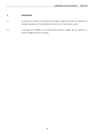 CADERNO DE ENCARGOS - AGETOP
54
4 TRANSPORTE
4.1 Os serviços de transporte de material serão medidos e pagos de acordo com a distância do
transporte levando-se em consideração se foram feitos em vias urbanas ou não.
4.2 A execução dos trabalhos de escavação deverá obedecer naquilo que for aplicável, as
normas da ABNT atinentes ao assunto.
 