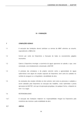 CADERNO DE ENCARGOS - AGETOP
55
VI - FUNDAÇÃO
1 CONDIÇÕES GERAIS
1.1 A execução das fundações deverá satisfazer as normas da ABNT atinentes ao assunto,
especialmente a NBR-6122.
1.2 Correrá por conta da Empreiteira a Execução de todos os escoramentos julgados
necessários.
1.3 Caberá à Empreiteira investigar a ocorrência de águas agressivas no subsolo, o que, caso
constatado, será imediatamente comunicado a AGETOP.
1.4 A proteção das armaduras e do próprio concreto conta a agressividade de águas
subterrâneas será objeto de estudos especiais da Empreiteira, bem como de cuidados no
sentido de assegurar-se a integridade e durabilidade da obra.
1.5 As conclusões dos estudos referidos no item anterior, bem como os processos e cuidados a
serem adotados pela Empreiteira na execução dos trabalhos, serão submetidos à prévia
aprovação da AGETOP, sem que tal aprovação prejudique, de qualquer forma, o disposto no
item 1.6 a seguir.
1.6 RESPONSABILIDADE
1.6.1 A execução das fundações implicará na responsabilidade integral da Empreiteira pela
resistência das mesmas e pela estabilidade da obra.
1.7 INÍCIO
 
