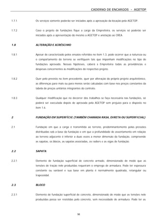 CADERNO DE ENCARGOS - AGETOP
56
1.7.1 Os serviços somente poderão ser iniciados após a aprovação da locação pela AGETOP.
1.7.2 Caso o projeto de fundações fique a cargo da Empreiteira, os serviços só poderão ser
iniciados após a apresentação do mesmo a AGETOP e anotação ao CREA.
1.8 ALTERAÇÃO E ACRÉSCIMO
1.8.1 Apesar de caracterizado pelos ensaios referidos no item 1.3, pode ocorrer que a natureza ou
o comportamento do terreno se verifiquem tais que imponham modificações no tipo de
fundações aprovado. Nessas hipóteses, caberá à Empreiteira todas as providências e
despesas concernentes às modificações do respectivo projeto.
1.8.2 Quer pelo previsto no item precedente, quer por alteração do próprio projeto arquitetônico,
as diferenças para mais ou para menos serão calculadas com base nos preços constantes da
tabela de preços unitários integrantes do contrato.
1.8.3 Qualquer modificação que no decorrer dos trabalhos se faça necessária nas fundações, só
poderá ser executada depois de aprovada pela AGETOP sem prejuízo para o disposto no
item 1.6.
2 FUNDAÇÃO EM SUPERFÍCIE (TAMBÉM CHAMADA RASA, DIRETA OU SUPERFICIAL)
2.1 Fundação em que a carga é transmitida ao terreno, predominantemente pelas pressões
distribuídas sob a base da fundação e em que a profundidade de assentamento em relação
ao terreno adjacente é inferior a duas vezes a menor dimensão da fundação, compreende
as sapatas, os blocos, as sapatas associadas, os radiers e as vigas de fundação.
2.2 SAPATA
2.2.1 Elemento de fundação superficial de concreto armado, dimensionado de modo que as
tensões de tração nele produzidas requeiram o emprego de armadura. Pode ter espessura
constante ou variável e sua base em planta é normalmente quadrada, retangular ou
trapezoidal.
2.3 BLOCO
2.3.1 Elemento de fundação superficial de concreto, dimensionado de modo que as tensões nele
produzidas possa ser resistidas pelo concreto, sem necessidade de armadura. Pode ter as
 
