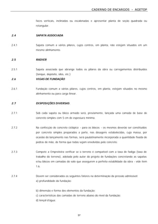 CADERNO DE ENCARGOS - AGETOP
57
faces verticais, inclinadas ou escalonadas e apresentar planta de seção quadrada ou
retangular.
2.4 SAPATA ASSOCIADA
2.4.1 Sapata comum a vários pilares, cujos centros, em planta, não estejam situados em um
mesmo alinhamento.
2.5 RADIER
2.5.1 Sapata associada que abrange todos os pilares da obra ou carregamentos distribuídos
(tanque, depósito, silos, etc.)
2.6 VIGAS DE FUNDAÇÃO
2.6.1 Fundação comum a vários pilares, cujos centros, em planta, estejam situados no mesmo
alinhamento ou para carga linear.
2.7 DISPOSIÇÕES DIVERSAS
2.7.1 Sob cada sapata ou bloco armado será, previamente, lançada uma camada de base de
concreto simples com 5 cm de espessura mínima.
2.7.2 Na confecção de concreto ciclópico - para os blocos - os mesmos deverão ser constituídos
por concreto simples preparados a parte, nas dosagens estabelecidas, cuja massa, por
ocasião do lançamento nas formas, será paulatinamente incorporada a quantidade fixada de
pedras de mão, de forma que todas sejam envolvidas pelo concreto.
2.7.3 Compete a Empreiteira verificar se o terreno é compatível com a taxa de fadiga (taxa de
trabalho do terreno), adotada pelo autor do projeto de fundações concretando as sapatas
e/ou blocos em camadas do solo que assegurem a perfeita estabilidade da obra - vide item
1.6.
2.7.4 Devem ser considerados os seguintes fatores na determinação da pressão admissível:
a) profundidade da fundação;
b) dimensão e forma dos elementos da fundação;
c) características das camadas de terreno abaixo do nível da fundação;
d) lençol d’água;
 