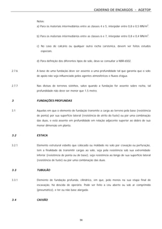 CADERNO DE ENCARGOS - AGETOP
59
Notas:
a) Para os materiais intermediários entre as classes 4 e 5, interpolar entre 0,8 e 0,5 MN/m2
.
b) Para os materiais intermediários entre as classes 6 e 7, interpolar entre 0,8 e 0,4 MN/m2
.
c) No caso de calcário ou qualquer outra rocha carstenica, devem ser feitos estudos
especiais.
d) Para definição dos diferentes tipos de solo, deve-se consultar a NBR-6502.
2.7.6 A base de uma fundação deve ser assente a uma profundidade tal que garanta que o solo
de apoio não seja influenciado pelos agentes atmosféricos e fluxos d’água.
2.7.7 Nas divisas de terrenos vizinhos, salvo quando a fundação for assente sobre rocha, tal
profundidade não deve ser menor que 1,5 metro.
3 FUNDAÇÕES PROFUNDAS
3.1 Aquelas em que o elemento de fundação transmite a carga ao terreno pela base (resistência
de ponta) por sua superfície lateral (resistência de atrito do fuste) ou por uma combinação
das duas, e está assente em profundidade em relação adjacente superior ao dobro de sua
menor dimensão em planta.
3.2 ESTACA
3.2.1 Elemento estrutural esbelto que colocado ou moldado no solo por cravação ou perfuração,
tem a finalidade de transmitir cargas ao solo, seja pela resistência sob sua extremidade
inferior (resistência de ponta ou de base), seja resistência ao longo de sua superfície lateral
(resistência de fuste) ou por uma combinação das duas.
3.3 TUBULÃO
3.3.1 Elemento de fundação profunda, cilíndrico, em que, pelo menos na sua etapa final de
escavação, há descida de operário. Pode ser feito a céu aberto ou sob ar comprimido
(pneumático), e ter ou não base alargada.
3.4 CAIXÃO
 