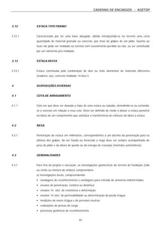 CADERNO DE ENCARGOS - AGETOP
61
3.12 ESTACA TIPO FRANKI
3.12.1 Caracterizada por ter uma base alargada, obtida introduzindo-se no terreno uma certa
quantidade de material granular ou concreto, por meio de golpes de um pilão. Quanto ao
fuste ele pode ser moldado no terreno com revestimento perdido ou não, ou ser constituído
por um elemento pré-moldado.
3.13 ESTACA MISTA
3.13.1 Estaca constituída pela combinação de dois ou mais elementos de materiais diferentes
(madeira, aço, concreto moldado “in loco”).
4 DISPOSIÇÕES DIVERSAS
4.1 COTA DE ARRASAMENTO
4.1.1 Cota em que deve ser deixado o topo de uma estaca ou tubulão, demolindo-se ou cortando-
se o excesso em relação a essa cota. Deve ser definida de modo a deixar a estaca penetrar
no bloco de um comprimento que satisfaça a transferência de esforços do bloco à estaca.
4.2 NEGA
4.2.1 Penetração da estaca em milímetros, correspondentes a um décimo da penetração para os
últimos dez golpes. Ao ser fixada ou fornecida a nega deve ser sempre acompanhada do
peso do pilão e da altura de queda ou da energia de cravação (martelos automáticos).
4.3 GENERALIDADES
4.3.1 Para fins de projeto e execução, as investigações geotécnicas do terreno de fundação (solo
ou rocha ou mistura de ambos) compreendem:
a) investigações locais, compreendendo:
• sondagens de reconhecimento e sondagens para retirada de amostras indeformadas;
• ensaios de penetração, estática ou dinâmica;
• ensaios “in situ” de resistência e deformação;
• ensaios “in situ” de permeabilidade ou determinação da perda d’água;
• medições de níveis d’água e de pressões neutras;
• realizações de provas de carga;
• processos geofísicos de reconhecimento.
 