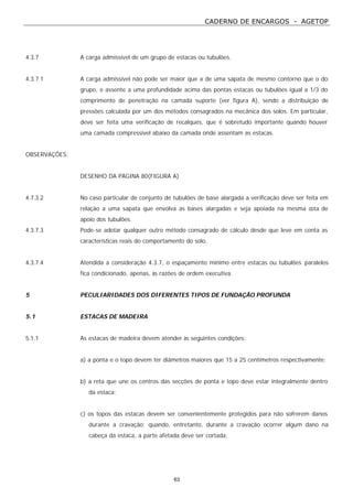 CADERNO DE ENCARGOS - AGETOP
63
4.3.7 A carga admissível de um grupo de estacas ou tubulões.
4.3.7.1 A carga admissível não pode ser maior que a de uma sapata de mesmo contorno que o do
grupo, e assente a uma profundidade acima das pontas estacas ou tubulões igual a 1/3 do
comprimento de penetração na camada suporte (ver figura A), sendo a distribuição de
pressões calculada por um dos métodos consagrados na mecânica dos solos. Em particular,
deve ser feita uma verificação de recalques, que é sobretudo importante quando houver
uma camada compressível abaixo da camada onde assentam as estacas.
OBSERVAÇÕES:
DESENHO DA PÁGINA 80(FIGURA A)
4.7.3.2 No caso particular de conjunto de tubulões de base alargada a verificação deve ser feita em
relação a uma sapata que envolva as bases alargadas e seja apoiada na mesma cota de
apoio dos tubulões.
4.3.7.3 Pode-se adotar qualquer outro método consagrado de cálculo desde que leve em conta as
características reais do comportamento do solo.
4.3.7.4 Atendida a consideração 4.3.7, o espaçamento mínimo entre estacas ou tubulões paralelos
fica condicionado, apenas, às razões de ordem executiva.
5 PECULIARIDADES DOS DIFERENTES TIPOS DE FUNDAÇÃO PROFUNDA
5.1 ESTACAS DE MADEIRA
5.1.1 As estacas de madeira devem atender às seguintes condições:
a) a ponta e o topo devem ter diâmetros maiores que 15 a 25 centímetros respectivamente;
b) a reta que une os centros das secções de ponta e topo deve estar integralmente dentro
da estaca;
c) os topos das estacas devem ser convenientemente protegidos para não sofrerem danos
durante a cravação; quando, entretanto, durante a cravação ocorrer algum dano na
cabeça da estaca, a parte afetada deve ser cortada;
 