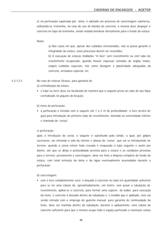 CADERNO DE ENCARGOS - AGETOP
66
e) na perfuração suportada por lama, é adotado um processo de concretagem submersa,
utilizando-se tremonha, no caso de uso de bomba de concreto, a mesma deve despejar o
concreto no topo da tremonha, sendo vedado bombear diretamente para o fundo da estaca;
Notas:
a) Nos casos em que, apesar dos cuidados mencionados, não se possa garantir a
integridade da estaca, estes processos devem ser revestidos;
b) A execução de estacas moldadas “in loco” sem revestimento ou com tubo de
revestimento recuperado, quando houver espessas camadas de argilas moles,
exigirá cuidados especiais, tais como dosagem e plasticidade adequadas do
concreto, armadura especial, etc.
5.3.1.2.3 No caso de estacas Strauss, para garantia de:
a) centralização da estaca,
• o tripé ou torre deve ser localizado de maneira que o soquete preso ao cabo de aço fique
centralizado no piquete de locação;
b) início da perfuração;
• a perfuração é iniciada com o soquete até 1 a 2 m de profundidade; o furo servirá de
guia para introdução do primeiro tubo de revestimento, dentado na extremidade inferior
e chamado de “coroa”;
c) perfuração;
após a introdução da coroa, o soquete é substituído pela sonda, a qual, por golpes
sucessivos, vai retirando o solo do interior e abaixo da “coroa”, que vai se introduzindo no
terreno; quando a coroa estiver toda cravada é rosqueada o tubo seguinte e assim por
diante, até que se atinja a profundidade prevista para a estaca e as condições previstas
para o terreno; previamente à concretagem, deve ser feita a limpeza completa do fundo da
estaca, com total remoção da lama e da água eventualmente acumuladas durante a
perfuração;
d) concretagem;
• com o furo completamente seco, e lançado o concreto no tubo em quantidade suficiente
para se ter uma coluna de, aproximadamente, um metro; sem puxar a tubulação de
revestimento, apiloa-se o concreto, para formar uma espécie de bulbo; para execução
do fuste, o concreto é lançado dentro da tubulação e, à medida que é apiloado, esta vai
sendo retirada com o emprego do guincho manual; para garantia de continuidade do
fuste, deve ser mantida dentro da tubulação, durante o apiloamento, uma coluna de
concreto suficiente para que o mesmo ocupe todo o espaço perfurado e eventuais vazios
 