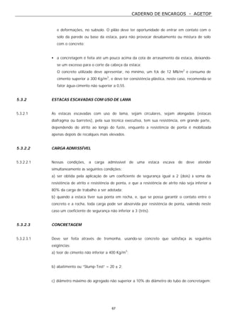 CADERNO DE ENCARGOS - AGETOP
67
e deformações, no subsolo. O pilão deve ter oportunidade de entrar em contato com o
solo da parede ou base da estaca, para não provocar desabamento ou mistura de solo
com o concreto;
• a concretagem é feita até um pouco acima da cota de arrasamento da estaca, deixando-
se um excesso para o corte da cabeça da estaca;
O concreto utilizado deve apresentar, no mínimo, um fck de 12 MN/m2
e consumo de
cimento superior a 300 Kg/m3
, e deve ter consistência plástica, neste caso, recomenda-se
fator água-cimento não superior a 0,55.
5.3.2 ESTACAS ESCAVADAS COM USO DE LAMA
5.3.2.1 As estacas escavadas com uso de lama, sejam circulares, sejam alongadas (estacas
diafragma ou barretes), pela sua técnica executiva, tem sua resistência, em grande parte,
dependendo do atrito ao longo do fuste, enquanto a resistência de ponta é mobilizada
apenas depois de recalques mais elevados.
5.3.2.2 CARGA ADMISSÍVEL
5.3.2.2.1 Nessas condições, a carga admissível de uma estaca escava de deve atender
simultaneamente às seguintes condições:
a) ser obtida pela aplicação de um coeficiente de segurança igual a 2 (dois) à soma da
resistência de atrito e resistência de ponta, e que a resistência de atrito não seja inferior a
80% da carga de trabalho a ser adotada;
b) quando a estaca tiver sua ponta em rocha, e, que se possa garantir o contato entre o
concreto e a rocha, toda carga pode ser absorvida por resistência de ponta, valendo neste
caso um coeficiente de segurança não inferior a 3 (três).
5.3.2.3 CONCRETAGEM
5.3.2.3.1 Deve ser feita através de tremonha, usando-se concreto que satisfaça às seguintes
exigências:
a) teor de cimento não inferior a 400 Kg/m3
;
b) abatimento ou “Slump-Test” = 20 ± 2;
c) diâmetro máximo do agregado não superior a 10% do diâmetro do tubo de concretagem;
 