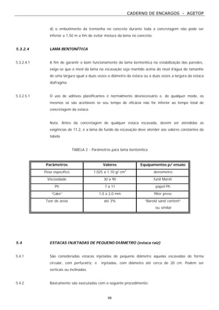 CADERNO DE ENCARGOS - AGETOP
68
d) o embutimento da tremonha no concreto durante toda a concretagem não pode ser
inferior a 1,50 m a fim de evitar mistura da lama no concreto.
5.3.2.4 LAMA BENTONÍTICA
5.3.2.4.1 A fim de garantir o bom funcionamento da lama bentonítica na estabilização das paredes,
exige-se que o nível da lama na escavação seja mantido acima do nível d’água do tamanho
de uma largura igual a duas vezes o diâmetro da estaca ou a duas vezes a largura da estaca
diafragma.
5.3.2.5.1 O uso de aditivos plastificantes é normalmente desnecessário e, de qualquer modo, os
mesmos só são aceitáveis se seu tempo de eficácia não for inferior ao tempo total de
concretagem da estaca.
Nota: Antes da concretagem de qualquer estaca escavada, devem ser atendidas as
exigências de 11.2, e a lama do fundo da escavação deve atender aos valores constantes da
tabela
TABELA 2 - Parâmetros para lama bentonítica
Parâmetros Valores Equipamentos p/ ensaio
Peso específico 1,025 a 1,10 g/ cm3
densímetro
Viscosidade 30 a 90 funil Marsh
Ph 7 a 11 papel Ph
“Cake” 1,0 a 2,0 mm filter press
Teor de areia até 3% “Baroid sand content”
ou similar
5.4 ESTACAS INJETADAS DE PEQUENO DIÂMETRO (estaca raiz)
5.4.1 São consideradas estacas injetadas de pequeno diâmetro aquelas escavadas de forma
circular, com perfuratriz, e injetadas, com diâmetro até cerca de 20 cm. Podem ser
verticais ou inclinadas.
5.4.2 Basicamente são executadas com o seguinte procedimento:
 