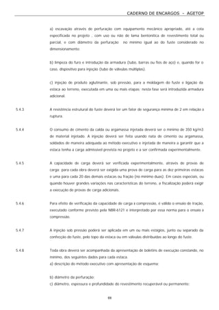 CADERNO DE ENCARGOS - AGETOP
69
a) escavação através de perfuração com equipamento mecânico apropriado, até a cota
especificada no projeto , com uso ou não de lama bentonítica de revestimento total ou
parcial, e com diâmetro da perfuração no mínimo igual ao do fuste considerado no
dimensionamento:
b) limpeza do furo e introdução da armadura (tubo, barras ou fios de aço) e, quando for o
caso, dispositivo para injeção (tubo de válvulas múltiplas).
c) injeção de produto aglutinante, sob pressão, para a moldagem do fuste e ligação da
estaca ao terreno, executada em uma ou mais etapas; nesta fase será introduzida armadura
adicional.
5.4.3 A resistência estrutural do fuste deverá ter um fator de segurança mínima de 2 em relação à
ruptura.
5.4.4 O consumo de cimento da calda ou argamassa injetada deverá ser o mínimo de 350 kg/m3
de material injetado. A injeção deverá ser feita usando nata de cimento ou argamassa,
soldados de maneira adequada ao método executivo e injetada de maneira a garantir que a
estaca tenha a carga admissível prevista no projeto e a ser confirmada experimentalmente.
5.4.5 A capacidade de carga deverá ser verificada experimentalmente, através de provas de
carga: para cada obra deverá ser exigida uma prova de carga para as dez primeiras estacas
e uma para cada 20 das demais estacas ou fração (no mínimo duas). Em casos especiais, ou
quando houver grandes variações nas características do terreno, a fiscalização poderá exigir
a execução de provas de carga adicionais.
5.4.6 Para efeito de verificação da capacidade de carga à compressão, é válido o ensaio de tração,
executado conforme previsto pela NBR-6121 e interpretado por essa norma para o ensaio à
compressão.
5.4.7 A injeção sob pressão poderá ser aplicada em um ou mais estágios, junto ou separado da
confecção do fuste, pelo topo da estaca ou em válvulas distribuídas ao longo do fuste.
5.4.8 Toda obra deverá ser acompanhada da apresentação de boletins de execução constando, no
mínimo, dos seguintes dados para cada estaca.
a) descrição do método executivo com apresentação de esquema;
b) diâmetro da perfuração;
c) diâmetro, espessura e profundidade do revestimento recuperável ou permanente;
 