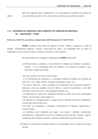 CADERNO DE ENCARGOS - AGETOP
7
Além das exigências destes equipamentos, há a necessidade da existência no canteiro de
extinto res de incêndio pó químico e Co2, bem como uma farmácia para primeiros socorros.
1.3.2 - PROGRAMA DE CONDIÇÕES E MEIO AMBIENTE DO TRABALHO NA INDÚSTRIA
DA CONSTRUÇÃO - PCMAT
Portaria no. 04/07/95, que alterou a redação dada a NR 18 da portaria 17 de 07/07/83.
PCMAT é definido como sendo um conjunto de ações, relativas a segurança e saúde do
trabalho, ordenadamente dispostas, visando à preservação da saúde e da integridade física de todos os
trabalhadores de um canteiro de obras, incluido-se terceiros e o meio ambiente.
De conformidade com a legislação a elaboração do PCMAT compreende:
a) Memorial sobre as condições e meio ambiente de trabalho nas atividades e operações ,
levando - se em consideração riscos de acidentes e de doenças do trabalho e suas
respectivas medidas preventivas;
Para que atenda-se esse item ele deve conter :
a.1) A identificação da construtora e as principais empresas envolvidas com endereço da
sede, CEP , CGC, d’água, telefone, principais responsável técnicos, etc.)
a.2) Deve-se descrever a obra, levando-se em consideração suas característica básicas e
dimensões, como por exemplo o tipo de edifício, o numero de pavimentos, a área total
construída, a área do terreno, a área projetada na planta, etc.;
a.3) Elaboração de croqui com a localização indicando os limites do terreno, propriedades
vizinhas, vias de acesso, cursos d’água, etc.
a.4) Definição de cronograma para as etapas da obra, incluindo número de trabalhadores
previsto para cada uma das fases.
a.5) Prever, em cronograma, a instalação e permanência de máquinas, equipamentos e
veículos de porte.
a.6) Identificar riscos ambientais por etapa e por função / atividade, considerando,
principalmente, o agravamento do risco nas mudanças de fases da obra. Exemplo - pedreiro
trabalhando sobre andaime suspenso; carpinteiro trabalhando na periferia da laje.
b) Projeto de execução das proteções coletivas em conformidade com as etapas de execução
da obra;
 