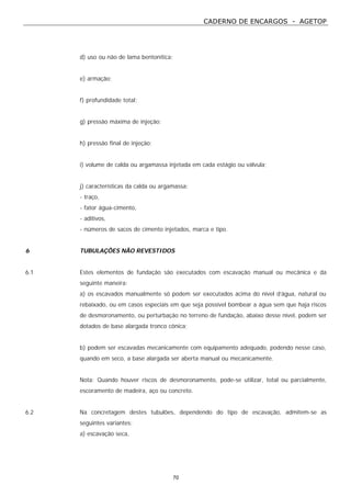 CADERNO DE ENCARGOS - AGETOP
70
d) uso ou não de lama bentonítica;
e) armação;
f) profundidade total;
g) pressão máxima de injeção;
h) pressão final de injeção;
i) volume de calda ou argamassa injetada em cada estágio ou válvula;
j) características da calda ou argamassa;
- traço,
- fator água-cimento,
- aditivos,
- números de sacos de cimento injetados, marca e tipo.
6 TUBULAÇÕES NÃO REVESTIDOS
6.1 Estes elementos de fundação são executados com escavação manual ou mecânica e da
seguinte maneira:
a) os escavados manualmente só podem ser executados acima do nível d’água, natural ou
rebaixado, ou em casos especiais em que seja possível bombear a água sem que haja riscos
de desmoronamento, ou perturbação no terreno de fundação, abaixo desse nível, podem ser
dotados de base alargada tronco cônica;
b) podem ser escavadas mecanicamente com equipamento adequado, podendo nesse caso,
quando em seco, a base alargada ser aberta manual ou mecanicamente.
Nota: Quando houver riscos de desmoronamento, pode-se utilizar, total ou parcialmente,
escoramento de madeira, aço ou concreto.
6.2 Na concretagem destes tubulões, dependendo do tipo de escavação, admitem-se as
seguintes variantes:
a) escavação seca,
 