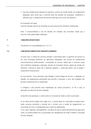 CADERNO DE ENCARGOS - AGETOP
71
• Concreto simplesmente lançado na superfície, através de tromba (funil), de comprimento
adequado, para evitar que o concreto bata nas paredes da escavação; usualmente é
suficiente que o comprimento do tubo do funil seja cinco vezes seu diâmetro;
b) escavação com água.
Concreto lançado através de tremonha ou outro processo de eficiência comprovada.
Nota: É desaconselhável o uso de vibrador em tubulões não revestidos, desde que o
concreto tenha plasticidade adequada.
7 TUBULÕES REVESTIDOS
7.1 Consideram-se as possibilidades de 7.2 e 7.3.
7.2 COM REVESTIMENTO EM CONCRETO ARMADO:
a) neste caso, a camisa de concreto armado é concretada sobre a superfície do terreno ou
em uma escavação preliminar de dimensões adequadas, por trechos de comprimento
convenientemente dimensionado, e introduzida no terreno, depois que o concreto esteja
com resistência adequada à operação, através de escavação interna, depois de arriado um
elemento, concreta-se sobre ele o elemento seguinte, e assim por diante, até se atingir o
comprimento final previsto;
b) caso durante essas operações seja atingido o lençol d’água do terreno, é adaptado, ao
tubulão, um equipamento pneumático que permita a execução, a seco, dos trabalhos sob
pressão conveniente de ar comprimido;
c) atingida a cota prevista para implantação da camisa procede-se, se for o caso, às
operações de abertura da base alargada;
d) durante essa operação, a camisa deve ser escorada de modo a evitar sua descida;
e) em obras dentro d’água (rios, lagos etc.), a camisa pode ser concretada no próprio local,
sobre estrutura provisória e descida até o terreno com o auxílio de equipamento, ou
concretada em terra e transportada para o local de implantação;
f) em casos especiais, principalmente, em obras em que se passa diretamente da água para
rocha, as camisas podem ser já executadas com alargamento de modo a facilitar a execução
da base alargada;
 