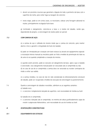 CADERNO DE ENCARGOS - AGETOP
72
• devem ser previstos recursos que garantam a ligação de todo o perímetro da base com a
superfície da rocha, para evitar fuga ou lavagem do concreto;
• nesta etapa, pode-se em certos casos, se necessário, colocar uma ferragem adicional no
núcleo, principalmente na ligação fuste-base;
g) terminado o alargamento, concreta-se a base e o núcleo do tubulão, sendo que,
dependendo do projeto, a concretagem do núcleo pode ser parcial;
7.3 COM CAMISA DE AÇO:
a) a camisa de aço é utilizada do mesmo modo que a camisa de concreto, para manter
aberto o furo e garantir a integridade do fuste do tubulão;
b) pode ser introduzida por cravação com bate-estacas ou através de equipamento especial;
a escavação interna manual ou mecânica pode ser feita à medida da penetração do tubo ou
de uma só vez quando completada a cravação do mesmo;
c) quando assim previsto, pode-se executar um alargamento da base, após o que o tubulão
é concretado; esse alargamento manual pode ser executado sob ar comprimido ou não;
d) no caso de uso de ar comprimido a camisa deve ser ancorada ou receber contrapeso de
modo a evitar sua subida;
e) a camisa metálica, no caso de não ter sido considerada no dimensionamento estrutural
do tubulão, pode ser recuperada à medida da execução da concretagem ou posteriormente.
7.4 Quanto à concretagem de tubulões revestidos, admitem-se as seguintes variantes:
a) tubulão seco,
• o concreto é simplesmente lançado da superfície, sem necessidade de tromba ou funil;
b) tubulão de ar comprimido,
• o concreto é lançado sob ar comprimido, no mínimo até altura justificadamente capaz de
resistir à subpressão hidroestática, sem necessidade de uso de tromba ou funil.
8 DISPOSIÇÕES CONSTRUTIVAS
8.1 EQUIPAMENTO DE ESTACAS
 