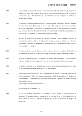 CADERNO DE ENCARGOS - AGETOP
73
8.1.1 A execução de estacas pode ser feita por meio de cravação, por percussão, prensagem ou
vibração ou ainda por meio de perfuração. A escolha de equipamento deve ser feita de
acordo com o tipo e dimensão da estaca, características do solo, condições de vizinhança e
peculiaridade do local.
8.1.2 A cravação de estacas através de terrenos resistentes à sua penetração, pode ser auxiliada
com jato d’água ou ar (lançagem) ou de perfuração. De qualquer maneira, quando se trata
de estacas trabalhando à compressão, a cravação final deve ser sem o uso desses recursos,
cujo emprego deve ser devidamente levado em consideração no cálculo da capacidade de
carga da estaca e também na análise do resultado da cravação.
8.1.3 No caso de estacas pré-moldadas de concreto, metálicas ou de madeira, cuja cota de
arrastamento estiver abaixo do plano de cravação, pode-se utilizar um elemento
suplementar (prolonga ou suplementa) desligado da estaca propriamente dita, e que é
arrancada após a cravação.
8.1.4 O emprego desse recurso, como no item anterior, deve ser devidamente levado em
consideração no cálculo da capacidade de carga e na análise dos resultados da cravação.
8.1.5 O uso de suplemento dificulta o “guiamento” da estaca; nessas condições , seu uso deve ser
restrito a comprimento não superior a 2,5 m, se recursos especiais não forem previstos.
8.1.6 De qualquer maneira, só se utilizará suplemento se as características da camada de apoio
da estaca permitirem uma previsão segura de profundidade.
8.1.7 Nos casos de estacas de madeira, aço e pré-moldadas de concreto, para carga admissível de
até 1 meganewton (10000 kgf), quando empregado martelo de queda livre, a relação entre
o peso do pilão e o peso da estaca deve ser a maior possível e deve ser no mínimo em torno
dos seguintes valores:
a) estacas pré-moldadas de concreto: 0,5
b) estacas de aço ou madeira: 1,0
8.1.8 No uso de martelos automáticos ou vibradores, deve-se seguir as recomendações do
fabricante. De qualquer forma o equipamento de cravação deve ter dimensionamento de
modo a levar a estava até a profundidade prevista para sua capacidade de carga, sem
danificá-la.
 