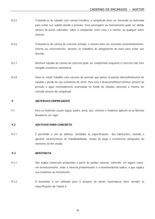 CADERNO DE ENCARGOS - AGETOP
76
8.2.5 Tratando-se de tubulão com camisa metálica, a campânula deve ser ancorada ou lastreada
para evitar sua subida devido à pressão. Essa ancoragem ou lastreamento pode ser obtida
através de pesos colocados sobre a campânula, entre essa e a camisa, ou qualquer outro
sistema.
8.2.6 Tratando-se de camisa de concreto armado, a mesma deve ser escorada convenientemente,
interna ou externamente, durante os trabalhos de alargamento de base para evitar sua
descida.
8.2.7 Nenhum tubulão de camisa de concreto pode ser comprimido enquanto o concreto não tiver
atingido resistência satisfatória.
8.2.8 Deve-se evitar trabalho com excesso de pressão que possa ocasionar desconfinamento do
tubulão e perda de sua resistência de atrito. Para isso é desaconselhável eliminar através de
pressão a água eventualmente acumulada no fundo do tubulão, devendo a mesma ser
retirada através da campânula.
9 MATERIAIS EMPREGADOS
9.1 Para os materiais usuais (água, pedra, areia, aço, cimento e madeira) aplicam-se as Normas
Brasileiras em vigor.
9.2 ADITIVOS PARA CONCRETO
9.2.1 É permitido o uso de aditivos, atendidas as especificações dos fabricantes, visando a
garantir características de trabalhabilidade, tempo de pega e resistências adequadas do
elemento ao fim visado.
9.3 BENTONITA
9.3.1 São argilas comerciais produzidas a partir de jazidas naturais, sofrendo, em alguns casos,
um beneficiamento, onde o mineral predominante é a montmorilonita sódica, o que explica
sua tendência ao inchamento.
9.3.2 A bentonita a ser utilizada para o preparo de lamas toxotrópicas deve atender às
especificações da Tabela 4.
 
