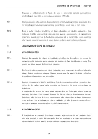 CADERNO DE ENCARGOS - AGETOP
79
limpando-se cuidadosamente o fundo da base e removendo camada eventualmente
amolecida pela exposição ao tempo ou por águas de infiltração.
10.9 Quando previstas cotas variáveis de assentamento entre tubulões próximos, a execução deve
ser iniciada pelos tubulões mais profundos, passando-se a seguir para os mais rasos.
10.10 Deve-se evitar trabalho simultâneo em bases alargadas em tubulões adjacentes. Essa
indicação é válida, seja quanto à escavação, seja quanto à concretagem, e é especialmente
importante quando se trata de fundações executadas sob ar comprimido, e esta exigência
visa impedir o desmoronamento de bases abertas ou danos a concreto recém-lançado.
11 INFLUÊNCIA DO TEMPO DE EXECUÇÃO
11.1 ESTACAS CRAVADAS
11.1.1 Quando da cravação de estacas pré-moldadas, metálicas ou de madeira, em terreno de
comportamento conhecido para cravação de estacas do tipo considerado, a nega final
deverá ser obtida quando do término da cravação.
11.1.2 Em terreno cujo comportamento não é conhecido, nova nega deve ser determinada após
alguns dias do término da cravação. Quando a nova nega for superior à obtida no final da
cravação as estacas devem ser recravadas.
11.1.3 Quando a nova nega for inferior à obtida no final da cravação deve-se tirar no máximo duas
séries de dez golpes para evitar repetição do fenômeno de perda momentânea de
resistência.
A realização das provas de carga sobre estacas deve ser feita após algum tempo da
execução da estaca. Esse intervalo depende do tipo de estaca e da natureza do terreno.
Quanto ao solo, ele varia de poucas horas para os solos não coesivos a alguns dias para os
solos argilosos. Em se tratando de estacas moldadas no solo, deve-se aguardar o tempo
necessário para que o concreto atinja a resistência necessária.
11.2 ESTACAS ESCAVADAS
11.2.1 É desejável que a escavação de estacas escavadas seja contínua até sua conclusão. Caso
não seja possível, o efeito da interrupção deve ser analisado e a estaca eventualmente
aprofundada de modo a garantir a capacidade de carga prevista no projeto.
 