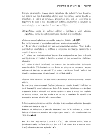 CADERNO DE ENCARGOS - AGETOP
8
O projeto das proteções, segundo alguns especialistas, cabe ao Engenheiro de Segurança,
que definirá, que tipo de proteções coletivas serão necessárias e quando deverão ser
implantadas. O projeto de construção, propriamente dito, será de competência do
Engenheiro de obras e será elaborado com detalhes arquitetônicos e estruturais da
construção, além de outros quesitos de sua responsabilidade.
c) Especificação técnica das proteções coletivas e individuais a serem utilizadas;
especificação técnica das proteções coletivas e individuais a serem utilizadas;
d) Cronograma de implantação das medidas preventivas definidas no PCMAT;
Este cronograma deve ser executado atendendo as seguintes recomendações:
d.1) Ter perfeita correspondência com os cronogramas relativos as etapas / fases da obra,
quantidade de trabalhadores e a instalação e permanência de máquinas, equipamentos e
veículos de porte na obra.
d.2) Indicar, para os equipamentos e sistemas de proteção coletiva que forem projetados,
quando deverão ser instalado e, também, o período em que permanecerão nos locais /
atividades.
d.3) Indicar tarefas de manutenção e de inspeções para os equipamentos e sistemas de
proteção coletiva (Principalmente os que devem ser utilizados em emergência, como os
extintores de incêndio, por exemplo). Esse mesmo procedimento deverá repetir-se para
máquinas, equipamentos e veículos de porte em atividade na obra.
e) Layout inicial do canteiro da obra, inclusive, previsão do dimensionamento das áreas de
vivência;
Recomenda-se indicar em croquis (preferencialmente em escala) a situação inicial (que, em
geral, é provisória, nos primeiros meses da obra) das áreas de vivência que corresponda ao
cronograma da obra. No layout deve constar, também, as áreas de acesso e de circulação
de veículos pesados, área para instalação de degraus e elevadores de materiais e de
passageiros, áreas de administração e almoxarifado.
f) Programa educativo, contemplando a telemática de prevenção de acidentes e doenças do
trabalho, com sua carga horária.
Programa de treinamento e exercícios específicos como os de prevenção e combate a
incêndio e treinamentos periódicos sobre segurança do trabalho, conforme determina o item
18.28.1 da NR-18.
Este programa, tanto quanto o PPRA e o PCMSO, não necessita registro prévio ou
homologação porém, conforme dispões o item 18.3.12, ele deverá ficar no estabelecimento
(obra) à disposição do órgão regional do MTb.
 