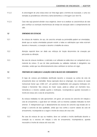 CADERNO DE ENCARGOS - AGETOP
80
11.2.2 A concretagem de uma estaca deve ser feita logo após o término da escavação, e uma vez
tomadas as providências referentes à lama bentonítica e à ferrugem (ver item 9).
11.2.3 Caso não seja possível atender essa exigência, dever-se-á analisar as características do solo
para verificar as eventuais interferências do tempo de execução sobre o comportamento do
solo.
12 EMENDAS DE ESTACAS
12.1 As estacas de madeira, de aço, de concreto armado ou protendido podem ser emendadas,
desde que as seções emendadas possam resistir a todas as solicitações que nelas ocorram
durante o manuseio, a cravação e durante o trabalho da estaca.
12.2 Atenção especial deve ser dada aos esforços de tração decorrentes da cravação por
percussão ou vibração.
12.3 No caso de estacas metálicas, o eletrodo a ser utilizado na solda deve ser compatível com o
material da estaca. O uso de talas parafusadas ou soldadas indicado é obrigatório nas
emendas, sendo que seu dimensionamento deve satisfazer às normas em vigor.
13 PREPARO DE CABEÇAS E LIGAÇÃO COM O BLOCO DE COROAMENTO
13.1 O topo de estacas pré-moldadas danificado durante a cravação ou acima da cota de
arrasamento deve ser demolido. Nessa operação deve-se empregar, nas estacas de seção
transversal menor que 2.000 cm², um ponteiro trabalhando com pequena inclinação em
relação à horizontal. Nas estacas de maior seção, pode-se utilizar um martelete leve,
tomando-se o mesmo cuidado quanto à inclinação, recompondo-se quando necessário o
trecho de estaca até a cota de arrasamento.
13.2 As estacas moldadas no solo apresentam, em geral, um excesso de concreto em relação à
cota de arrasamento, o qual deve ser retirado, com os mesmos cuidados indicados no item
anterior. É indispensável que o desbastamento do excesso de concreto seja levado até se
atingir o concreto de boa qualidade, ainda que isso venha a ocorrer abaixo da cota de
arrasamento, recompondo-se a seguir o trecho de estaca até essa cota.
13.3 No caso de estacas de aço ou madeira, deve ser cortado o trecho danificado durante a
cravação ou o excesso em relação à cota de arrasamento, recompondo-se, quando
necessário o trecho de estacas até essa cota.
 