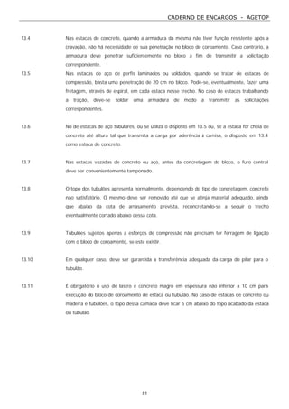 CADERNO DE ENCARGOS - AGETOP
81
13.4 Nas estacas de concreto, quando a armadura da mesma não tiver função resistente após a
cravação, não há necessidade de sua penetração no bloco de coroamento. Caso contrário, a
armadura deve penetrar suficientemente no bloco a fim de transmitir a solicitação
correspondente.
13.5 Nas estacas de aço de perfis laminados ou soldados, quando se tratar de estacas de
compressão, basta uma penetração de 20 cm no bloco. Pode-se, eventualmente, fazer uma
fretagem, através de espiral, em cada estaca nesse trecho. No caso de estacas trabalhando
a tração, deve-se soldar uma armadura de modo a transmitir as solicitações
correspondentes.
13.6 No de estacas de aço tubulares, ou se utiliza o disposto em 13.5 ou, se a estaca for cheia de
concreto até altura tal que transmita a carga por aderência à camisa, o disposto em 13.4
como estaca de concreto.
13.7 Nas estacas vazadas de concreto ou aço, antes da concretagem do bloco, o furo central
deve ser convenientemente tamponado.
13.8 O topo dos tubulões apresenta normalmente, dependendo do tipo de concretagem, concreto
não satisfatório. O mesmo deve ser removido até que se atinja material adequado, ainda
que abaixo da cota de arrasamento prevista, reconcretando-se a seguir o trecho
eventualmente cortado abaixo dessa cota.
13.9 Tubulões sujeitos apenas a esforços de compressão não precisam ter ferragem de ligação
com o bloco de coroamento, se este existir.
13.10 Em qualquer caso, deve ser garantida a transferência adequada da carga do pilar para o
tubulão.
13.11 É obrigatório o uso de lastro e concreto magro em espessura não inferior a 10 cm para
execução do bloco de coroamento de estaca ou tubulão. No caso de estacas de concreto ou
madeira e tubulões, o topo dessa camada deve ficar 5 cm abaixo do topo acabado da estaca
ou tubulão.
 