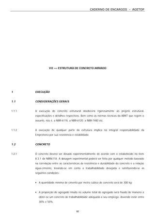 CADERNO DE ENCARGOS - AGETOP
82
VII –– ESTRUTURA DE CONCRETO ARMADO
1 EXECUÇÃO
1.1 CONSIDERAÇÕES GERAIS
1.1.1 A execução do concreto estrutural obedecerá rigorosamente ao projeto estrutural,
especificações e detalhes respectivos. Bem como as normas técnicas da ABNT que regem o
assunto, isto é, a NBR-6118, a NBR-6120, a NBR-7480 etc.
1.1.2 A execução de qualquer parte da estrutura implica na integral responsabilidade da
Empreiteira por sua resistência e estabilidade.
1.2 CONCRETO
1.2.1 O concreto deverá ser dosado experimentalmente de acordo com o estabelecido no item
8.3.1 da NBR6118. A dosagem experimental poderá ser feita por qualquer método baseado
na correlação entre as características de resistência e durabilidade do concreto e a relação
água-cimento, levando-se em conta a trabalhabilidade desejada e satisfazendo-se as
seguintes condições:
• A quantidade mínima de cimento por metro cúbico de concreto será de 300 kg;
• A proporção de agregado miúdo no volume total do agregado será fixado de maneira a
obter-se um concreto de trabalhabilidade adequada a seu emprego, devendo estar entre
30% e 50%.
 