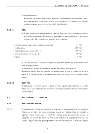 CADERNO DE ENCARGOS - AGETOP
85
c) Dimensão máxima
• A dimensão máxima característica do agregado, considerado em sua totalidade, deverá
ser menor que ¼ da menor distância entre faces das formas e 1/3 da espessura das lajes
e deverá satisfazer ao prescrito no item 6.3.2.2 da NBR-6118.
1.2.5.1.4 ÁGUA
a) A água destinada ao amassamento do concreto deverá ser isenta de teores prejudiciais
de substâncias estranhas. Presumem-se satisfatórias as águas potáveis e as que tenham
pH entre 5,8 e 8,0 e respeitem os seguintes limites máximos:
• matéria orgânica (expressa em oxigênio consumido) 3 mg/l
• resíduo sólido 5000 mg/l
• sulfatos (expresso em íons SO4 - -) 300 mg/l
• cloretos (expresso em íons CI- -) 500 mg/l
• açúcar 5 mg/l
b) Em casos especiais, a critério do responsável pela obra, deverão ser consideradas outras
substâncias prejudiciais.
Os limites acima incluem as substâncias trazidas ao concreto pelo agregado.
No caso de não ser atendido qualquer dos limites acima, a água só poderá ser usada se
obedecer a recomendações e limitações decorrentes de estudo em laboratório nacional
idôneo.
1.2.5.1.5 ADITIVOS
Os aditivos só poderão ser usados se obedecerem às especificações nacionais ou, na falta
destas, se as suas propriedades tiverem sido verificadas experimentalmente em laboratório
nacional idôneo.
1.3 AMASSAMENTO DO CONCRETO
1.3.1 AMASSAMENTO MANUAL
1.3.1.1 O amassamento manual do concreto, a empregar-se excepcionalmente em pequenos
volumes ou em obras de pouca importância deverá ser realizada sobre um estrado ou
superfície plana impermeável e resistente. Misturar-se-ão primeiramente a seco os
agregados e o cimento de maneira a obter-se cor uniforme em seguida adicionar-se-á aos
poucos a água necessária, prosseguindo-se a mistura até conseguir-se massa de aspecto
 