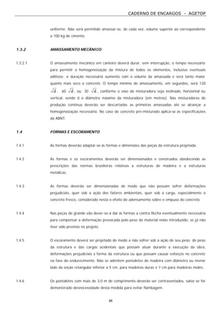 CADERNO DE ENCARGOS - AGETOP
86
uniforme. Não será permitido amassar-se, de cada vez, volume superior ao correspondente
a 100 kg de cimento.
1.3.2 AMASSAMENTO MECÂNICO
1.3.2.1 O amassamento mecânico em canteiro deverá durar, sem interrupção, o tempo necessário
para permitir a homogeneização da mistura de todos os elementos, inclusive eventuais
aditivos; a duração necessária aumenta com o volume da amassada e será tanto maior
quanto mais seco o concreto. O tempo mínimo de amassamento, em segundos, será 120
d , 60 d , ou 30 d , conforme o eixo da misturadora seja inclinado, horizontal ou
vertical, sendo d o diâmetro máximo da misturadora (em metros). Nas misturadoras de
produção contínua deverão ser descartadas as primeiras amassadas até se alcançar a
homogeneização necessária. No caso de concreto pré-misturado aplica-se as especificações
da ABNT.
1.4 FORMAS E ESCORAMENTO
1.4.1 As formas deverão adaptar-se às formas e dimensões das peças da estrutura projetada.
1.4.2 As formas e os escoramentos deverão ser dimensionados e construídos obedecendo as
prescrições das normas brasileiras relativas a estruturas de madeira e a estruturas
metálicas.
1.4.3 As formas deverão ser dimensionadas de modo que não possam sofrer deformações
prejudiciais, quer sob a ação dos fatores ambientais, quer sob a carga, especialmente o
concreto fresco, considerado nesta o efeito do adensamento sobre o empuxo do concreto.
1.4.4 Nas peças de grande vão dever-se-á dar às formas a contra flecha eventualmente necessária
para compensar a deformação provocada pelo peso do material nelas introduzido, se já não
tiver sido prevista no projeto.
1.4.5 O escoramento deverá ser projetado de modo a não sofrer sob a ação de seu peso, do peso
da estrutura e das cargas acidentais que possam atuar durante a execução da obra,
deformações prejudiciais à forma da estrutura ou que possam causar esforços no concreto
na fase do endurecimento. Não se admitem pontaletes de madeira com diâmetro ou menor
lado da seção retangular inferior a 5 cm, para madeiras duras e 7 cm para madeiras moles.
1.4.6 Os pontaletes com mais de 3,0 m de comprimento deverão ser contraventados, salvo se for
demonstrado desnecessidade desta medida para evitar flambagem.
 