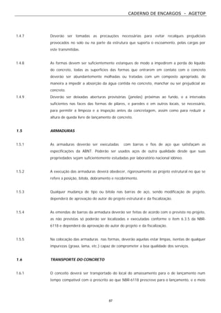 CADERNO DE ENCARGOS - AGETOP
87
1.4.7 Deverão ser tomadas as precauções necessárias para evitar recalques prejudiciais
provocados no solo ou na parte da estrutura que suporta o escoamento, pelas cargas por
este transmitidas.
1.4.8 As formas devem ser suficientemente estanques de modo a impedirem a perda do líquido
do concreto, todas as superfícies das formas que entrarem em contato com o concreto
deverão ser abundantemente molhadas ou tratadas com um composto apropriado, de
maneira a impedir a absorção da água contida no concreto, manchar ou ser prejudicial ao
concreto.
1.4.9 Deverão ser deixadas aberturas provisórias (janelas) próximas ao fundo, e a intervalos
suficientes nas faces das formas de pilares, e paredes e em outros locais, se necessário,
para permitir a limpeza e a inspeção antes da concretagem, assim como para reduzir a
altura de queda livre de lançamento de concreto.
1.5 ARMADURAS
1.5.1 As armaduras deverão ser executadas com barras e fios de aço que satisfaçam as
especificações da ABNT. Poderão ser usados aços de outra qualidade desde que suas
propriedades sejam suficientemente estudadas por laboratório nacional idôneo.
1.5.2 A execução das armaduras deverá obedecer, rigorosamente ao projeto estrutural no que se
refere à posição, bitola, dobramento e recobrimento.
1.5.3 Qualquer mudança de tipo ou bitola nas barras de aço, sendo modificação de projeto,
dependerá de aprovação do autor do projeto estrutural e da fiscalização.
1.5.4 As emendas de barras da armadura deverão ser feitas de acordo com o previsto no projeto,
as não previstas só poderão ser localizadas e executadas conforme o item 6.3.5 da NBR-
6118 e dependerá da aprovação do autor do projeto e da fiscalização.
1.5.5 Na colocação das armaduras nas formas, deverão aquelas estar limpas, isentas de qualquer
impurezas (graxa, lama, etc.) capaz de comprometer a boa qualidade dos serviços.
1.6 TRANSPORTE DO CONCRETO
1.6.1 O conceito deverá ser transportado do local do amassamento para o de lançamento num
tempo compatível com o prescrito ao que NBR-6118 prescreve para o lançamento, e o meio
 