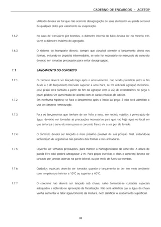 CADERNO DE ENCARGOS - AGETOP
88
utilizado deverá ser tal que não acarrete desagregação de seus elementos ou perda sensível
de qualquer deles por vazamento ou evaporação.
1.6.2 No caso de transporte por bombas, o diâmetro interno do tubo deverá ser no mínimo três
vezes o diâmetro máximo do agregado.
1.6.3 O sistema de transporte deverá, sempre que possível permitir o lançamento direto nas
formas, evitando-se depósito intermediário, se este for necessário no manuseio do concreto
deverão ser tomadas precauções para evitar desagregação.
1.7 LANÇAMENTO DO CONCRETO
1.7.1 O concreto deverá ser lançado logo após o amassamento, não sendo permitido entre o fim
deste e o do lançamento intervalo superior a uma hora, se for utilizada agitação mecânica,
esse prazo será contado a partir do fim da agitação com o uso de retardadores de pega o
prazo poderá ser aumentado de acordo com as características do aditivo.
1.7.2 Em nenhuma hipótese se fará o lançamento após o início da pega. E não será admitido o
uso de concreto remisturado.
1.7.3 Para os lançamentos que tenham de ser feito a seco, em recinto sujeitos à penetração de
água, deverão ser tomadas as precauções necessárias para que não haja água no local em
que se lança o concreto nem possa o concreto fresco vir a ser por ela lavado.
1.7.4 O concreto deverá ser lançado o mais próximo possível de sua posição final, evitando-se
incrustação de argamassa nas paredes das formas e nas armaduras.
1.7.5 Deverão ser tomadas precauções, para manter a homogeneidade do concreto. A altura de
queda livre não poderá ultrapassar 2 m. Para peças estreitas e altas o concreto deverá ser
lançado por janelas abertas na parte lateral, ou por meio de funis ou trombas.
1.7.6 Cuidados especiais deverão ser tomados quando o lançamento se der em meio ambiente
com temperatura inferior a 10ºC ou superior a 40ºC.
1.7.7 O concreto não deverá ser lançado sob chuva, salvo tomando-se cuidados especiais
adequados e obtendo-se aprovação da fiscalização. Não será admitido que a água da chuva
venha aumentar o fator água/cimento da mistura, nem danificar o acabamento superficial.
 