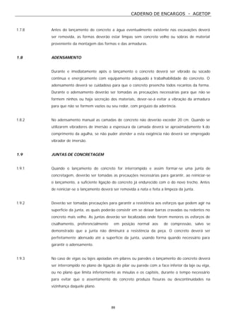 CADERNO DE ENCARGOS - AGETOP
89
1.7.8 Antes do lançamento do concreto a água eventualmente existente nas escavações deverá
ser removida, as formas deverão estar limpas sem concreto velho ou sobras de material
proveniente da montagem das formas e das armaduras.
1.8 ADENSAMENTO
Durante e imediatamente após o lançamento o concreto deverá ser vibrado ou socado
contínua e energicamente com equipamento adequado à trabalhabilidade do concreto. O
adensamento deverá se cuidadoso para que o concreto preencha todos recantos da forma.
Durante o adensamento deverão ser tomadas as precauções necessárias para que não se
formem ninhos ou haja secreção dos materiais, dever-se-á evitar a vibração da armadura
para que não se formem vazios ou seu redor, com prejuízo da aderência.
1.8.2 No adensamento manual as camadas de concreto não deverão exceder 20 cm. Quando se
utilizarem vibradores de imersão a espessura da camada deverá se aproximadamente ¾ do
comprimento da agulha, se não puder atender a esta exigência não deverá ser empregado
vibrador de imersão.
1.9 JUNTAS DE CONCRETAGEM
1.9.1 Quando o lançamento do concreto for interrompido e assim formar-se uma junta de
concretagem, deverão ser tomadas as precauções necessárias para garantir, ao reiniciar-se
o lançamento, a suficiente ligação do concreto já endurecido com o do novo trecho. Antes
de reiniciar-se o lançamento deverá ser removida a nata e feita a limpeza da junta.
1.9.2 Deverão ser tomadas precauções para garantir a resistência aos esforços que podem agir na
superfície da junta, as quais poderão consistir em se deixar barras cravadas ou redentes no
concreto mais velho. As juntas deverão ser localizadas onde forem menores os esforços de
cisalhamento, preferencialmente em posição normal aos de compressão, salvo se
demonstrado que a junta não diminuirá a resistência da peça. O concreto deverá ser
perfeitamente adensado até a superfície da junta, usando forma quando necessário para
garantir o adensamento.
1.9.3 No caso de vigas ou lajes apoiadas em pilares ou paredes o lançamento do concreto deverá
ser interrompido no plano de ligação do pilar ou parede com a face inferior da laje ou viga,
ou no plano que limita inferiormente as mísulas e os capitéis, durante o tempo necessário
para evitar que o assentamento do concreto produza fissuras ou descontinuidades na
vizinhança daquele plano.
 