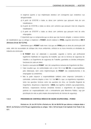 CADERNO DE ENCARGOS - AGETOP
9
A exigência quanto a sua implantação obedece um cronograma que estabelece sua
obrigatoriedade:
a) A partir de 07/07/95 a todas as obras com canteiros que possuam mais de cem
trabalhadores;
b) A partir de 07/07/96 a todas as obras com canteiros que possuam mais de cinquenta
trabalhadores;
c) A partir de 07/07/97 a todas as obras com canteiros que possuam mais de vinte
empregados.
É importante que se compreenda que as obras que não tiverem atingido o número mínimo
de trabalhadores que as obrigue a implantar o PCMAT, devem elaborar o PPRA, segundo determina a NR-9
(Portaria 25 de 30/12/94).
Salientamos que o PCMAT nada mais é do que um PPRA para as obras de construção civil
onde, além da necessidade de enfoque dos riscos ambientais, enfatize-se os riscos inerentes as atividades da
indústria da construção.
• O PCMAT deve ser elaborado e executado, segundo a norma, por profissional
legalmente habilitado em segurança do trabalho, que são os técnicos de segurança do
trabalho e os Engenheiros de segurança do Trabalho, guardadas as devidas atribuições
funcionais de cada um deles.
• Quanto a execução do PCMAT ela é de competência exclusiva do Engenheiro da Obra.
• Cabe ressaltar que, de conformidade com o item 18.3.3 da NR-18, a responsabilidade
pela elaboração, bem como implementação do PCMAT nos estabelecimentos é do
empregador ou condomínio.
• Não se pode esquecer a responsabilidade solidária entre empresas contratante e
contratada, conforme dispões o item 1.6.1 da NR-1, e que, os engenheiros respondem,
tanto nas questões técnicas como nas questões de ética, ao Conselho Regional de
Engenharia, Arquitetura e Agronomia - CREA, isso significa, também, que proprietários,
diretores, responsáveis técnicos (incluindo técnicos e engenheiros de segurança),
poderão ser responsabilizados civil e criminalmente pelo Ministério Público, seja por
periclitação de vida ou pelo simples descumprimento de normas de segurança.
1.3.3 PROGRAMA DE CONTROLE MÉDICO DE SAÚDE OCUPACIONAL - PCMSO
Portaria no. 24, de 29/12/94 e Portaria no. 08, de 08/05/96 que alterou a redação dada a
NR-07, da Portaria 3.214/78 que regulamentou os artigos 168 e 169 da Seção V do Capítulo V do Título II da
CLT.
 
