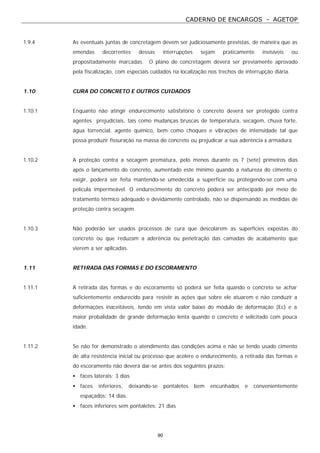 CADERNO DE ENCARGOS - AGETOP
90
1.9.4 As eventuais juntas de concretagem devem ser judiciosamente previstas, de maneira que as
emendas decorrentes dessas interrupções sejam praticamente invisíveis ou
propositadamente marcadas. O plano de concretagem deverá ser previamente aprovado
pela fiscalização, com especiais cuidados na localização nos trechos de interrupção diária.
1.10 CURA DO CONCRETO E OUTROS CUIDADOS
1.10.1 Enquanto não atingir endurecimento satisfatório o concreto deverá ser protegido contra
agentes prejudiciais, tais como mudanças bruscas de temperatura, secagem, chuva forte,
água torrencial, agente químico, bem como choques e vibrações de intensidade tal que
possa produzir fissuração na massa do concreto ou prejudicar a sua aderência à armadura.
1.10.2 A proteção contra a secagem prematura, pelo menos durante os 7 (sete) primeiros dias
após o lançamento do concreto, aumentado este mínimo quando a natureza do cimento o
exigir, poderá ser feita mantendo-se umedecida a superfície ou protegendo-se com uma
película impermeável. O endurecimento do concreto poderá ser antecipado por meio de
tratamento térmico adequado e devidamente controlado, não se dispensando as medidas de
proteção contra secagem.
1.10.3 Não poderão ser usados processos de cura que descolarem as superfícies expostas do
concreto ou que reduzam a aderência ou penetração das camadas de acabamento que
vierem a ser aplicadas.
1.11 RETIRADA DAS FORMAS E DO ESCORAMENTO
1.11.1 A retirada das formas e do escoramento só poderá ser feita quando o concreto se achar
suficientemente endurecido para resistir às ações que sobre ele atuarem e não conduzir a
deformações inaceitáveis, tendo em vista valor baixo do módulo de deformação (Ec) e a
maior probalidade de grande deformação lenta quando o concreto é solicitado com pouca
idade.
1.11.2 Se não for demonstrado o atendimento das condições acima e não se tendo usado cimento
de alta resistência inicial ou processo que acelere o endurecimento, a retirada das formas e
do escoramento não deverá dar-se antes dos seguintes prazos:
• faces laterais: 3 dias
• faces inferiores, deixando-se pontaletes bem encunhados e convenientemente
espaçados: 14 dias.
• faces inferiores sem pontaletes: 21 dias
 