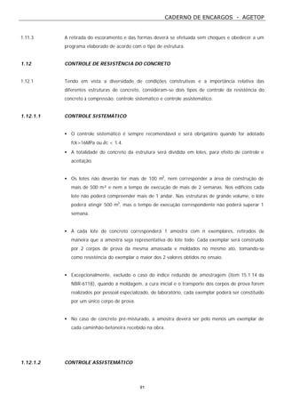CADERNO DE ENCARGOS - AGETOP
91
1.11.3 A retirada do escoramento e das formas deverá se efetuada sem choques e obedecer a um
programa elaborado de acordo com o tipo de estrutura.
1.12 CONTROLE DE RESISTÊNCIA DO CONCRETO
1.12.1 Tendo em vista a diversidade de condições construtivas e a importância relativa das
diferentes estruturas de concreto, consideram-se dois tipos de controle da resistência do
concreto à compressão: controle sistemático e controle assistemático.
1.12.1.1 CONTROLE SISTEMÁTICO
• O controle sistemático é sempre recomendável e será obrigatório quando for adotado
fck>16MPa ou ∂c < 1.4.
• A totalidade do concreto da estrutura será dividida em lotes, para efeito de controle e
aceitação.
• Os lotes não deverão ter mais de 100 m3
, nem corresponder a área de construção de
mais de 500 m² e nem a tempo de execução de mais de 2 semanas. Nos edifícios cada
lote não poderá compreender mais de 1 andar. Nas estruturas de grande volume, o lote
poderá atingir 500 m3
, mas o tempo de execução correspondente não poderá superar 1
semana.
• A cada lote de concreto corresponderá 1 amostra com n exemplares, retirados de
maneira que a amostra seja representativa do lote todo. Cada exemplar será construído
por 2 corpos de prova da mesma amassada e moldados no mesmo ato, tomando-se
como resistência do exemplar o maior dos 2 valores obtidos no ensaio.
• Excepcionalmente, excluído o caso do índice reduzido de amostragem (item 15.1.14 da
NBR-6118), quando a moldagem, a cura inicial e o transporte dos corpos de prova forem
realizados por pessoal especializado, de laboratório, cada exemplar poderá ser constituído
por um único corpo de prova.
• No caso de concreto pré-misturado, a amostra deverá ser pelo menos um exemplar de
cada caminhão-betoneira recebido na obra.
1.12.1.2 CONTROLE ASSISTEMÁTICO
 